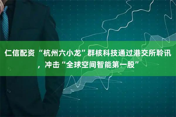 仁信配资 “杭州六小龙”群核科技通过港交所聆讯，冲击“全球空间智能第一股”