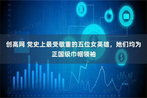 创高网 党史上最受敬重的五位女英雄，她们均为正国级巾帼领袖