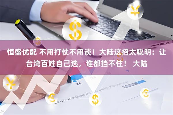 恒盛优配 不用打仗不用谈！大陆这招太聪明：让台湾百姓自己选，谁都挡不住！ 大陆