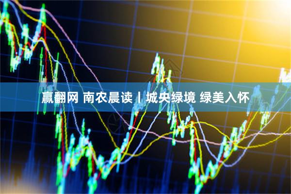 赢翻网 南农晨读丨城央绿境 绿美入怀
