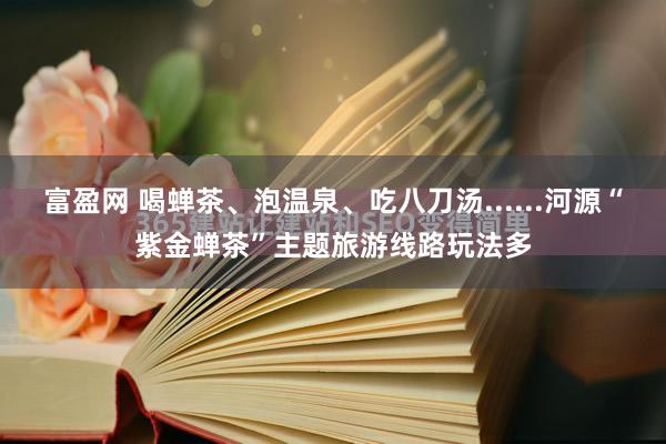 富盈网 喝蝉茶、泡温泉、吃八刀汤......河源“紫金蝉茶”主题旅游线路玩法多
