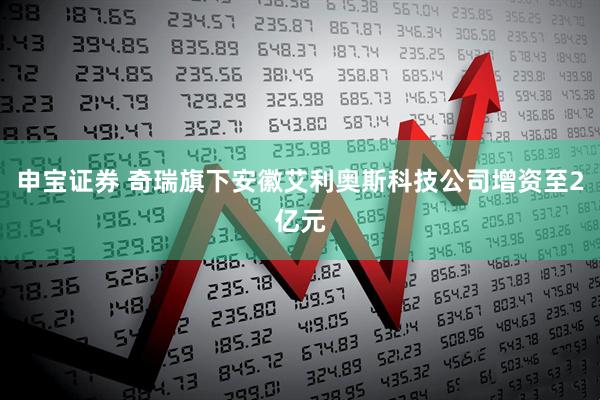 申宝证券 奇瑞旗下安徽艾利奥斯科技公司增资至2亿元