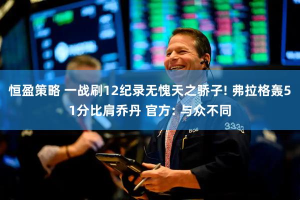 恒盈策略 一战刷12纪录无愧天之骄子! 弗拉格轰51分比肩乔丹 官方: 与众不同