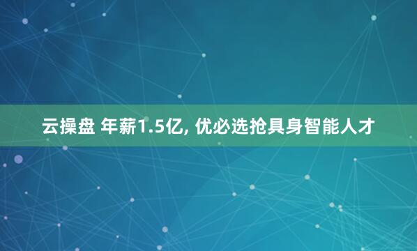 云操盘 年薪1.5亿, 优必选抢具身智能人才
