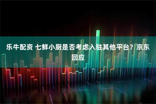 乐牛配资 七鲜小厨是否考虑入驻其他平台？京东回应