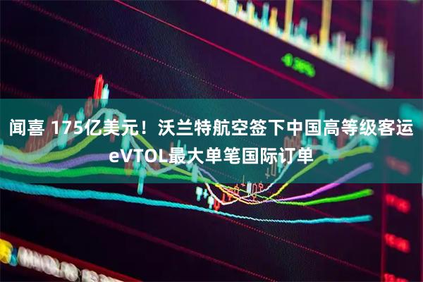 闻喜 175亿美元！沃兰特航空签下中国高等级客运eVTOL最大单笔国际订单
