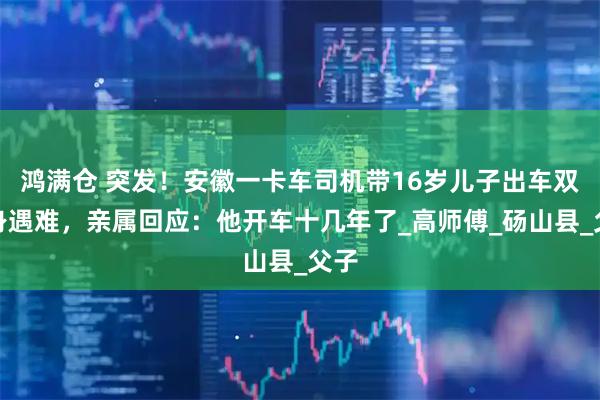 鸿满仓 突发！安徽一卡车司机带16岁儿子出车双双身遇难，亲属回应：他开车十几年了_高师傅_砀山县_父子
