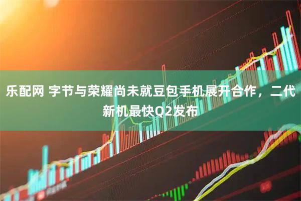 乐配网 字节与荣耀尚未就豆包手机展开合作，二代新机最快Q2发布