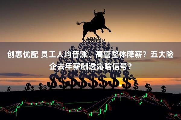 创惠优配 员工人均普涨、高管整体降薪？五大险企去年薪酬透露啥信号？